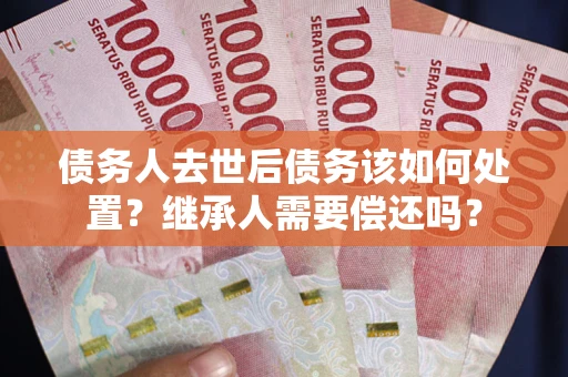 武汉债务人去世后债务该如何处置？继承人需要偿还吗？