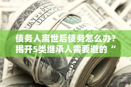 武汉债务人离世后债务怎么办？揭开5类继承人需要避的“坑”