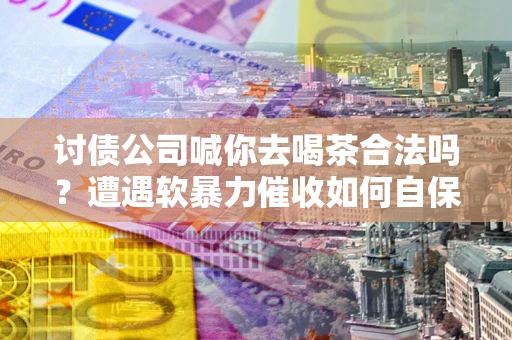 武汉讨债公司喊你去喝茶合法吗？遭遇软暴力催收如何自保？
