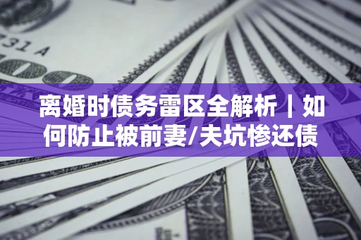 武汉离婚时债务雷区全解析｜如何防止被前妻/夫坑惨还债？